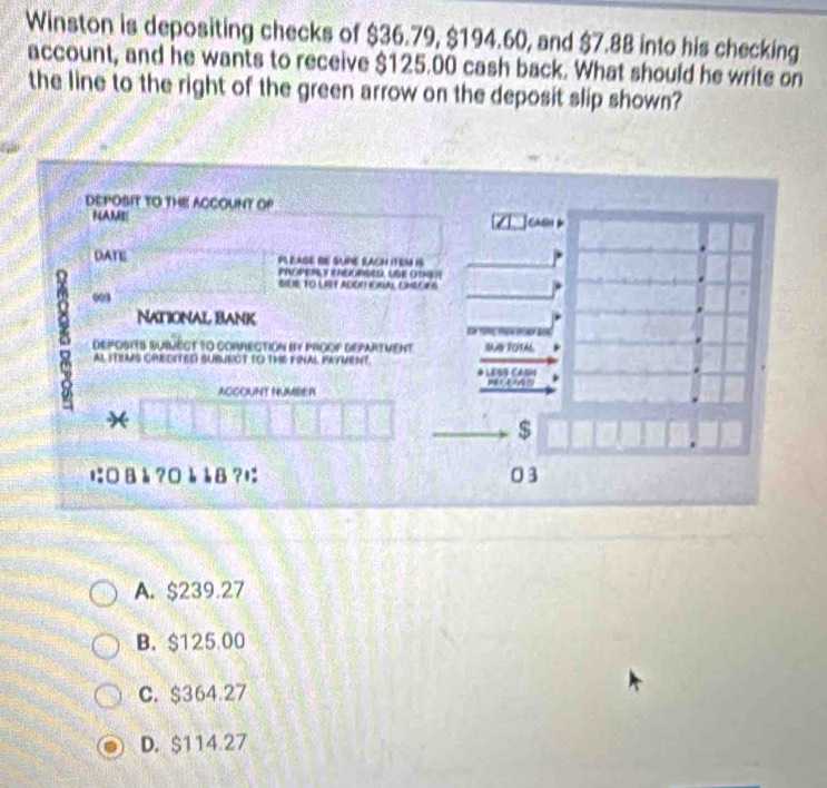 Winston is depositing checks of $36.79, $194.60, and $7.88 into his checking
account, and he wants to receive $125.00 cash back. What should he write on
the line to the right of the green arrow on the deposit slip shown?
DEPOSIT TO THE ACCOUNT OP
NAMI
DATE PLEASE BE SUPE RACH ITEM IS
PROPERLY ENEORSED, UGE OTSH
BE TO LIT ADOD RAL CMLEI G
000
National Bank E tạ n
DEPOSITS SUBLECT tO CORRECTION BY PROOP GEPARTVENT SUG FOTAL
AL ITEMS CREDITED) SUBUECT tO THE FINAL PRYVENT
* LESo Caún
ACCOUNT HUMBER
*
$
に□8å?¤èå8?! 03
A. $239.27
B. $125,00
C. $364.27
D. $114.27