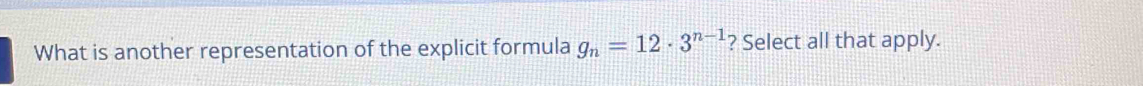 What is another representation of the explicit formula g_n=12· 3^(n-1) ? Select all that apply.