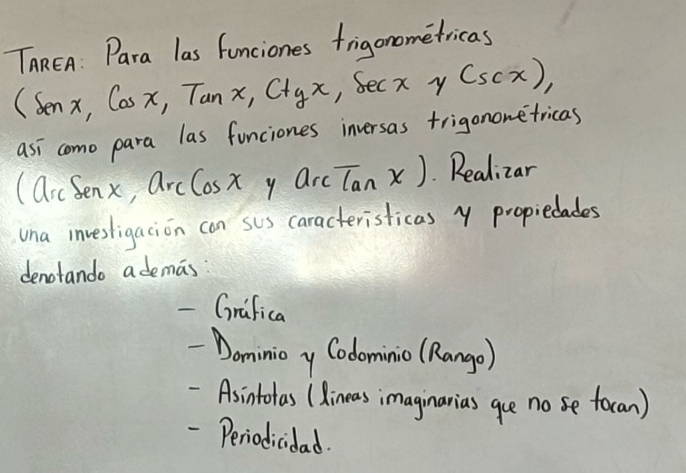 TaREn: Para las funciones frigonometricas
(senx, Cosx, Tanx, Ctyx , Secx y (sec x), 
asi como para las funciones inversas trigononefricas
(arcSenx, arcCosx y arctan x) Realizar 
una invesligacion con suS caracteristicas y propiedades 
denotando ademas 
- Grifica 
~Dominioy Codominio (Rango) 
-Asintotas (dineas imaginarias gue no se focan) 
- Periodicidad.