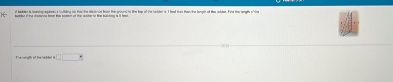 A ladder is leaning against a building so that the distance from the ground to the top of the ladder is 1 foot less than the length of the ladder. Find the length of the 
ladder iff the distance from the bottom of the ladder to the building is 5 feet. 
The length of the ladder is □ □