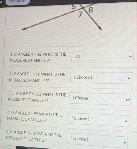 er Set as défaun 
1) IF ANGLE 4=42 WHAT IS THE 90
v 
MEASURE OF ANGLE 7? 
2) IF ANGLE 1=68 WHAT IS THE 
MEASURE OF ANGLE 5? [ Choose ] 
3) IF ANGLE 7=102 WHAT IS THE 
MEASURE OF ANGLE 3? [ Choose ] 
4) IF ANGLE 2=99 WHAT IS THE 
MEASURE OF ANGLE 8? [ Choose ] 
5) IF ANGLE 8=37 WHAT IS THE 
MEASURE OF ANGLE 2? [ Choose ]