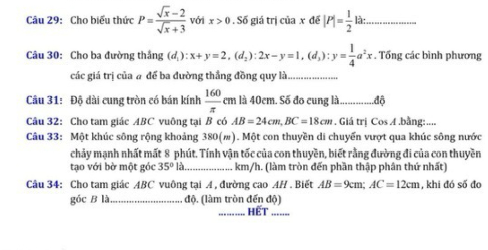 Cho biểu thức P= (sqrt(x)-2)/sqrt(x)+3  với x>0. Số giá trị của x đế |P|= 1/2  12 :_ 
Câu 30: Cho ba đường thắng (d_1):x+y=2, (d_2):2x-y=1, (d_3) : y= 1/4 a^2x. Tổng các bình phương 
các giá trị của # để ba đường thẳng đồng quy là_ 
Câu 31: Độ dài cung tròn có bán kính  160/π  cm i là 40cm. Số đo cung là................độ 
Câu 32: Cho tam giác ABC vuông tại B có AB=24cm, BC=18cm. Giá trị Cos A .bằng:.... 
Câu 33: Một khúc sông rộng khoảng 380(m). Một con thuyền di chuyến vượt qua khúc sông nước 
chảy mạnh nhất mất 8 phút. Tính vận tốc của con thuyền, biết rằng đường đi của con thuyền 
tạo với bờ một góc 35° là _  km/h. (làm tròn đến phần thập phân thứ nhất) 
Câu 34: Cho tam giác ABC vuông tại A , đường cao AH . Biết AB=9cm; AC=12cm , khi đó số đo 
góc B là_ độ. (làm tròn đến độ) 
_Hết_