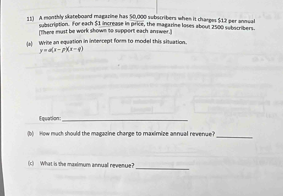 A monthly skateboard magazine has 50,000 subscribers when it charges $12 per annual 
subscription. For each $1 increase in price, the magazine loses about 2500 subscribers. 
[There must be work shown to support each answer.] 
(a) Write an equation in intercept form to model this situation.
y=a(x-p)(x-q)
Equation:_ 
_ 
(b) How much should the magazine charge to maximize annual revenue? 
(c) What is the maximum annual revenue?_