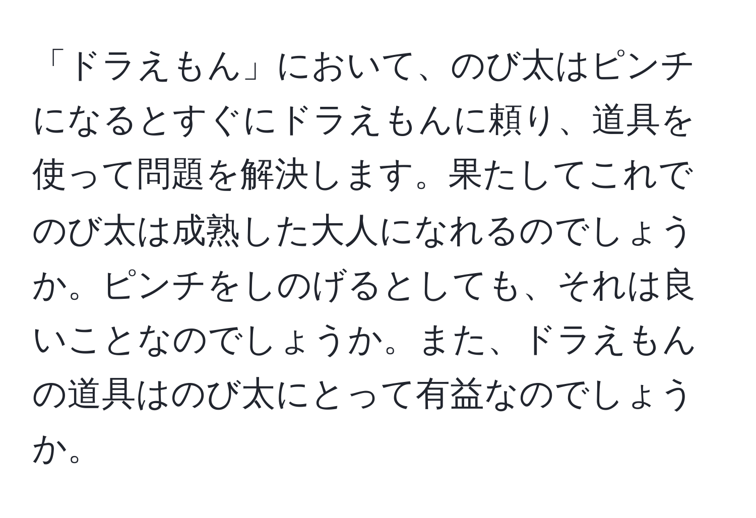 「ドラえもん」において、のび太はピンチになるとすぐにドラえもんに頼り、道具を使って問題を解決します。果たしてこれでのび太は成熟した大人になれるのでしょうか。ピンチをしのげるとしても、それは良いことなのでしょうか。また、ドラえもんの道具はのび太にとって有益なのでしょうか。