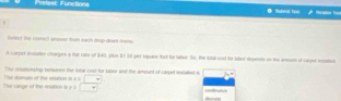 Prelest: Functions Butma tvo Brad to 
lwee) the corect answnt from each drop-down mens 
A carper instater charges a fut cate of $40, plus 5t 5d -per spass foct for tator. the, the tatal cost te tubor depents on the armount of caryer estatub 
The reunoiushup beunes the rstal coul for labor ard the amount of Larpet eralled a 
The Lange of the roation i y a The ditusn of the reation is beginarrayr x=□  y□ endarray refnee