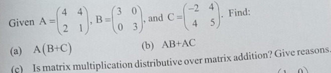 Given A=beginpmatrix 4&4 2&1endpmatrix , B=beginpmatrix 3&0 0&3endpmatrix. , and C=beginpmatrix -2&4 4&5endpmatrix. Find: 
(a) A(B+C) (b) AB+AC
(c) Is matrix multiplication distributive over matrix addition? Give reasons.