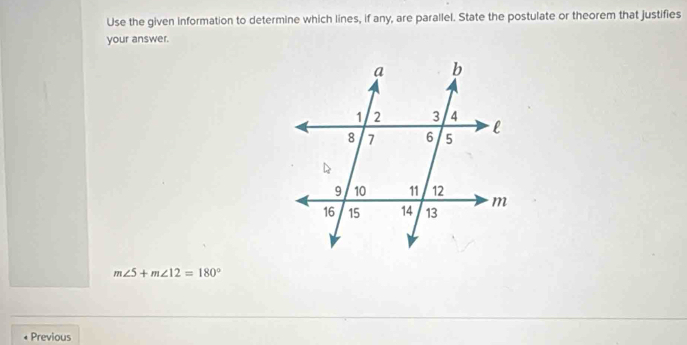 Use the given information to determine which lines, if any, are parallel. State the postulate or theorem that justifies 
your answer.
m∠ 5+m∠ 12=180°
Previous