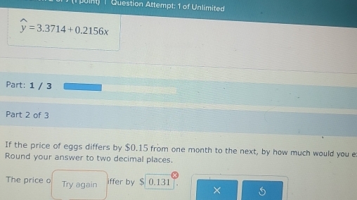 puint) 1 Question Attempt: 1 of Unlimited
widehat y=3.3714+0.2156x
Part: 1 / 3 
Part 2 of 3 
If the price of eggs differs by $0.15 from one month to the next, by how much would you e 
Round your answer to two decimal places. 
The price o Try again 0.131
iffer by $
×