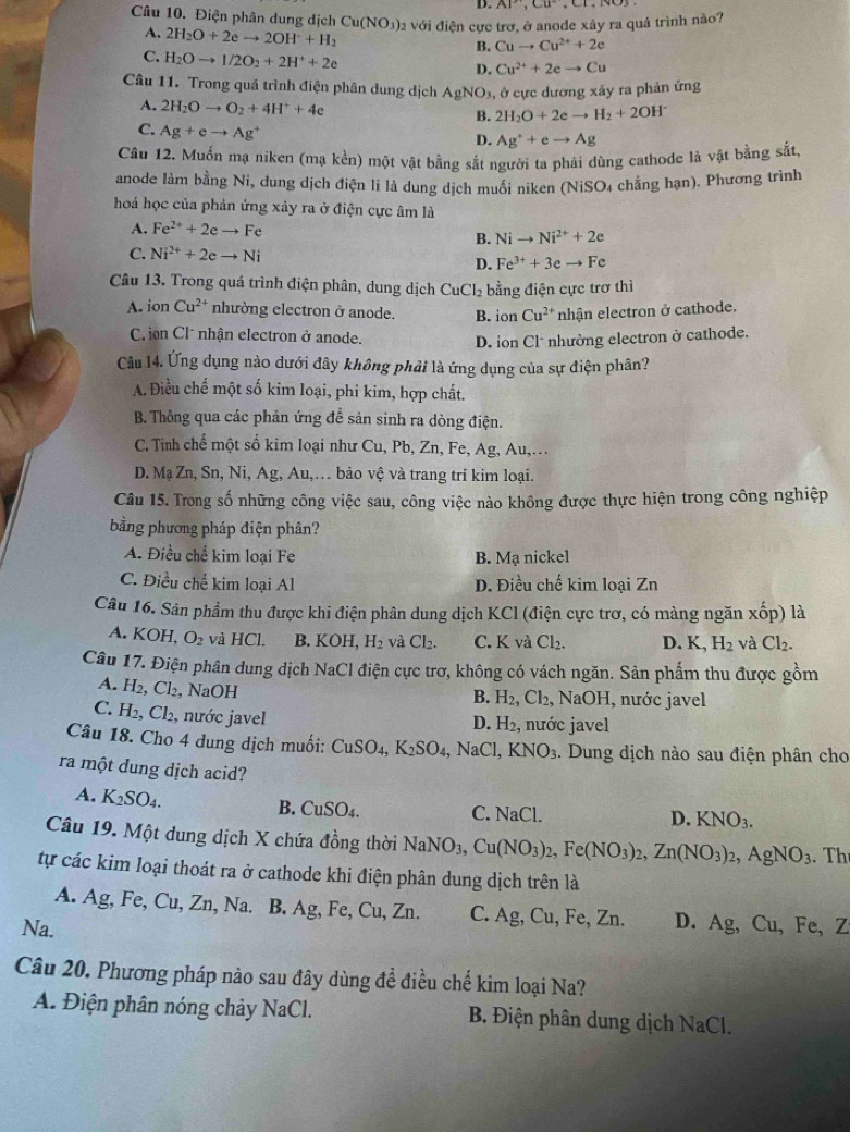 AP,CU,CI,
Câu 10. Điện phân dung địch Cu(NO_3)_2 a với điện cực trơ, ở anode xây ra quá trình nào?
A. 2H_2O+2eto 2OH+H_2
B. Cuto Cu^(2+)+2e
C. H_2Oto 1/2O_2+2H^++2e
D. Cu^(2+)+2eto Cu
Câu 11. Trong quá trình điện phân dung dịch AgNO_3, ở cực dương xảy ra phản ứng
A. 2H_2Oto O_2+4H^++4e
B. 2H_2O+2eto H_2+2OH^-
C. Ag+eto Ag^+
D. Ag^++eto Ag
Câu 12. Muốn mạ niken (mạ kền) một vật bằng sắt người ta phải dùng cathode là vật bằng sắt
anode làm bằng Ni, dung dịch điện li là dung dịch muối niken (NiSO4 chằng hạn). Phương trình
hoá học của phản ứng xảy ra ở điện cực âm là
A. Fe^(2+)+2eto Fe
B. Nito Ni^(2+)+2e
C. Ni^(2+)+2eto Ni D. Fe^(3+)+3eto Fe
Câu 13. Trong quá trình điện phân, dung dịch CuC 2 2 bằng điện cực trơ thì
A. ionCu^(2+) nhường electron ở anode. B. ior - Cu^(2+) nhận electron ở cathode.
C ion Cl* nhận electron ở anode. D. ion Cl* nhường electron ở cathode.
Câu 14. Ứng dụng nào dưới đây không phải là ứng dụng của sự điện phân?
A. Điều chế một số kim loại, phi kim, hợp chất.
B. Thông qua các phản ứng để sản sinh ra dòng điện.
C. Tinh chế một số kim loại như Cu, Pb, Zn, Fe, Ag, Au,...
D. Mạ Zn, Sn, Ni, Ag, Au,… bảo vệ và trang trí kim loại.
Câu 15. Trong số những công việc sau, công việc nào không được thực hiện trong công nghiệp
bằng phương pháp điện phân?
A. Điều chế kim loại Fe B. Mạ nickel
C. Điều chế kim loại Al D. Điều chế kim loại Zn
Câu 16. Sân phẩm thu được khi điện phân dung dịch KCl (điện cực trơ, có màng ngăn xốp) là
A. KOH, O_2 và HCl. B. KOH,H_2 và Cl_2. C. K và Cl_2. D. K H_2 và Cl_2.
Câu 17. Điện phân dung dịch NaCl điện cực trơ, không có vách ngăn. Sản phẩm thu được gồm
A. H_2,Cl_2, , NaOH
B. H_2,Cl_2, NaOH, nước javel
C. H_2 , Cl₂, nước javel D. H₂, nước javel
Câu 18. Cho 4 dung dịch muối: CuSO_4,K_2SO_4, ,NaCl, KNO_3. Dung dịch nào sau điện phân cho
ra một dung dịch acid?
A. K_2SO_4. C. NaCl.
B. CuSO_4.
D. KNO_3.
Câu 19. Một dung dịch X chứa đồng thời NaNO_3,Cu(NO_3)_2,Fe(NO_3)_2,Zn(NO_3)_2,AgNO_3.Th
tự các kim loại thoát ra ở cathode khi điện phân dung dịch trên là
A. Ag, Fe, Cu, Z nN: a. B. Ag , Fe, Cu, Zn. C. Ag,Cu, Fe, Zn. D. 
Na. Ag,Cu, Fe. 7
Câu 20. Phương pháp nào sau đây dùng đề điều chế kim loại Na?
A. Điện phân nóng chảy NaCl. B. Điện phân dung dịch NaCl.