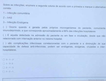 Sobre as infecções, enumere a segunda coluna de acordo com a primeira e marque a alternativa
correta:
1 - Infecção comunitária
2 - IrAS
3 - Infecção Endógena
( ) Ocorre quando é gerada pelos próprios microrganismos do paciente, comumente
imunodeprimido, e que corresponde aproximadamente a 66% das infecções hospitalares
( ) É aquela detectada na admissão do paciente ou em fase e incubação, desde que não
relacionada com internação anterior no mesmo hospital.
( ) são complicações infecciosas correlacionadas com o paciente e a diminuição de sua
capacidade de defesa anti-infecciosa, podem ser endógenas, exógenas, cruzadas e inter-
hospitalares.
3 - 1 - 2
1 - 3 - 2
2 - 1 - 3
3 - 2 - 1