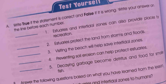 Test Yourself 
A. Write True if the statement is correct and False if it is wrong. Write your answer on 
1. Estuaries and intertidal zones can also provide places for 
the line before each number. 
recreation. 
_2. Estuaries protect the land from storms and floods. 
_3. Visiting the beach will help save intertidal zones. 
_4. Preventing soil erosion can help protect estuaries. 
_5. Decaying garbage become detritus and food for smalle 
fish. 
Answer the following questions based on what you have learned from the lesson 
aries and intertidal zones to humans?