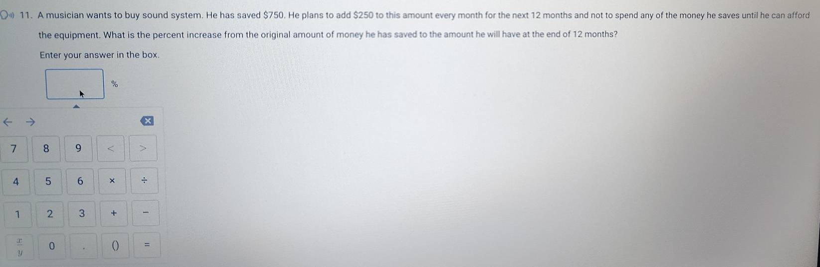 A musician wants to buy sound system. He has saved $750. He plans to add $250 to this amount every month for the next 12 months and not to spend any of the money he saves until he can afford 
the equipment. What is the percent increase from the original amount of money he has saved to the amount he will have at the end of 12 months? 
Enter your answer in the box.
%
7 8 9 < > 
4 5 6 × ÷ 
1 2 3 +
 x/y  0 
() =