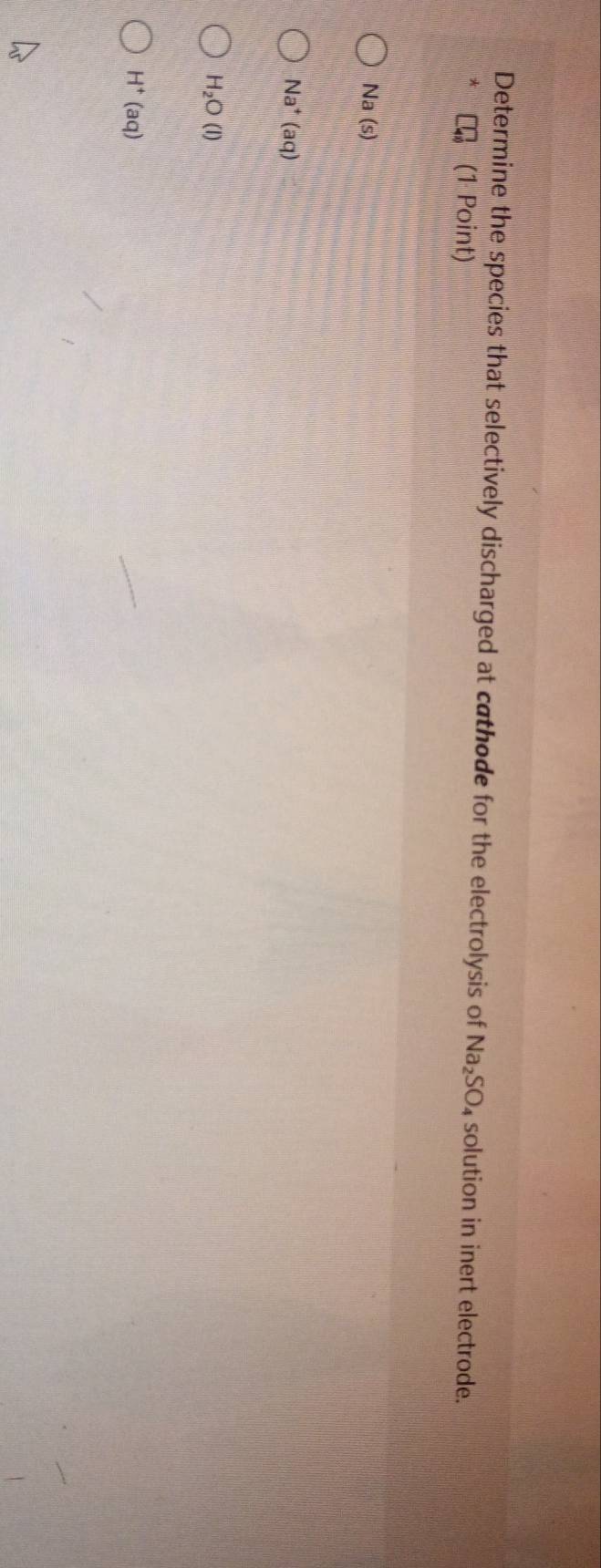 Determine the species that selectively discharged at cathode for the electrolysis of Na_2SO_4 solution in inert electrode.
(1 Point)
Na(s)
Na^+(aq)
H_2O(l)
H^+(aq)