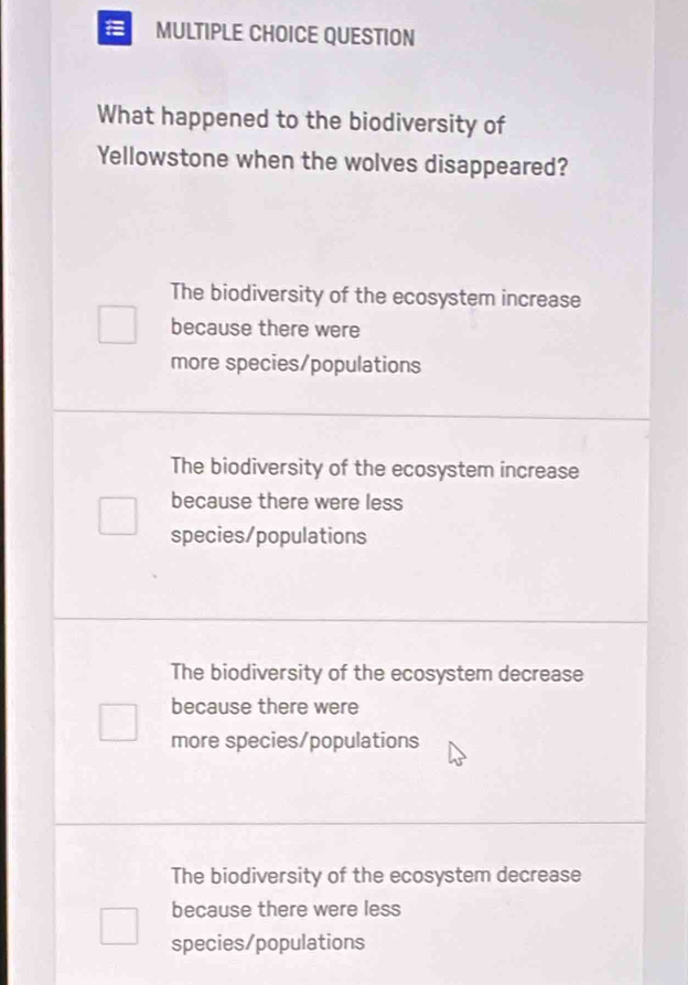 QUESTION
What happened to the biodiversity of
Yellowstone when the wolves disappeared?
The biodiversity of the ecosystem increase
because there were
more species/populations
The biodiversity of the ecosystem increase
because there were less
species/populations
The biodiversity of the ecosystem decrease
because there were
more species/populations
The biodiversity of the ecosystem decrease
because there were less
species/populations