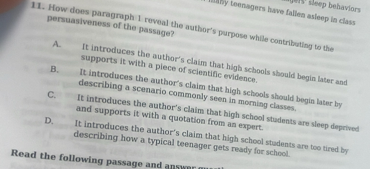 lgers' sleep behaviors
Illahy teenagers have fallen asleep in class
11. How does paragraph 1 reveal the author’s purpose while contributing to the persuasiveness of the passage?
A. It introduces the author’s claim that high schools should begin later and
supports it with a piece of scientific evidence.
B. It introduces the author’s claim that high schools should begin later by
describing a scenario commonly seen in morning classes.
C. It introduces the author’s claim that high school students are sleep deprived
and supports it with a quotation from an expert.
D. It introduces the author’s claim that high school students are too tired by
describing how a typical teenager gets ready for school.
Read the following passage and answer g