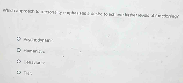 Which approach to personality emphasizes a desire to achieve higher levels of functioning?
Psychodynamic
Humanistic
Behaviorist
Trait