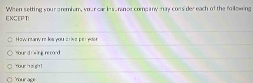 When setting your premium, your car insurance company may consider each of the following
EXCEPT:
How many miles you drive per year
Your driving record
Your height
Your age