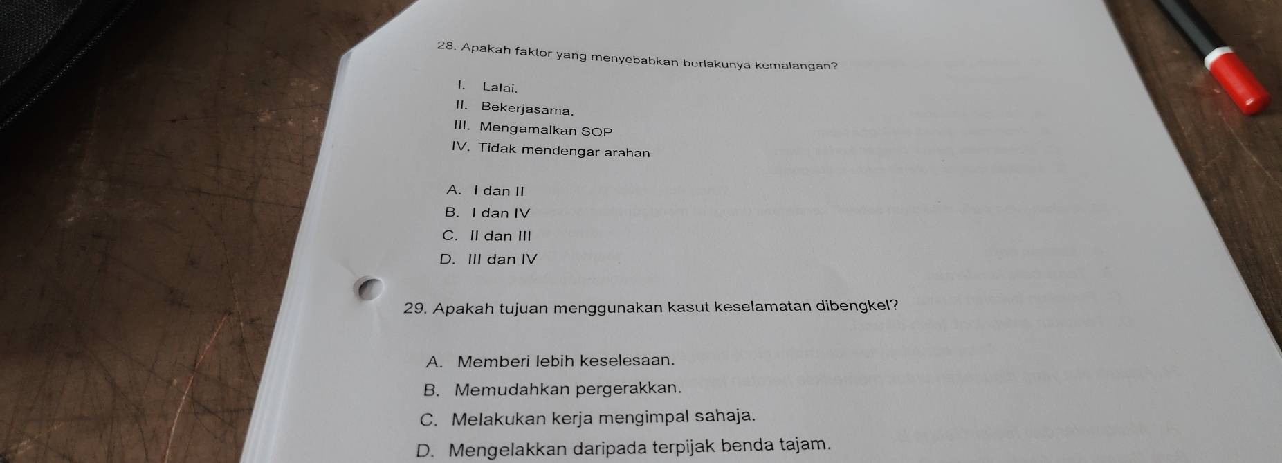 Apakah faktor yang menyebabkan berlakunya kemalangan?
I. Lalai.
II. Bekerjasama.
III. Mengamalkan SOP
IV. Tidak mendengar arahan
A. I dan II
B. I dan IV
C. II dan III
D. III dan IV
29. Apakah tujuan menggunakan kasut keselamatan dibengkel?
A. Memberi lebih keselesaan.
B. Memudahkan pergerakkan.
C. Melakukan kerja mengimpal sahaja.
D. Mengelakkan daripada terpijak benda tajam.