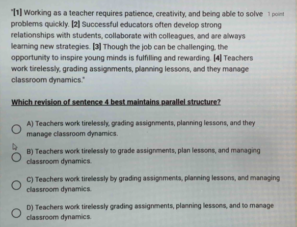 "[1] Working as a teacher requires patience, creativity, and being able to solve 1 point
problems quickly. [2] Successful educators often develop strong
relationships with students, collaborate with colleagues, and are always
learning new strategies. [3] Though the job can be challenging, the
opportunity to inspire young minds is fulfilling and rewarding. [4] Teachers
work tirelessly, grading assignments, planning lessons, and they manage
classroom dynamics."
Which revision of sentence 4 best maintains parallel structure?
A) Teachers work tirelessly, grading assignments, planning lessons, and they
manage classroom dynamics.
B) Teachers work tirelessly to grade assignments, plan lessons, and managing
classroom dynamics.
C) Teachers work tirelessly by grading assignments, planning lessons, and managing
classroom dynamics.
D) Teachers work tirelessly grading assignments, planning lessons, and to manage
classroom dynamics.