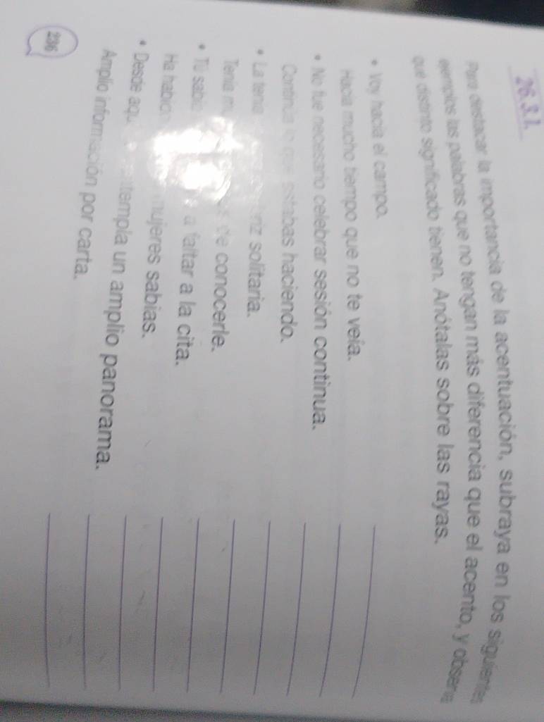 Para destacar la importancia de la acentuación, subraya en los siguentes 
ejemplos las palabras que no tengan más diferencia que el acento, y obsena 
que distinto significado tienen. Anótalas sobre las rayas. 
Voy hacía el campo. 
_ 
_ 
Hacía mucho tiempo que no te veía. 
No fue necesario celebrar sesión continua. 
Continúa lo que estabas haciendo. 
_ 
La tenia riz solitaria. 
_ 
Tenia m, conocerle. 
_ 
T sabio a faltar a la cita. 
_ 
Ha habid mujeres sabias. 
_ 
_ 
Desde aqu templa un amplio panorama._ 
Amplo información por carta. 
236 
_