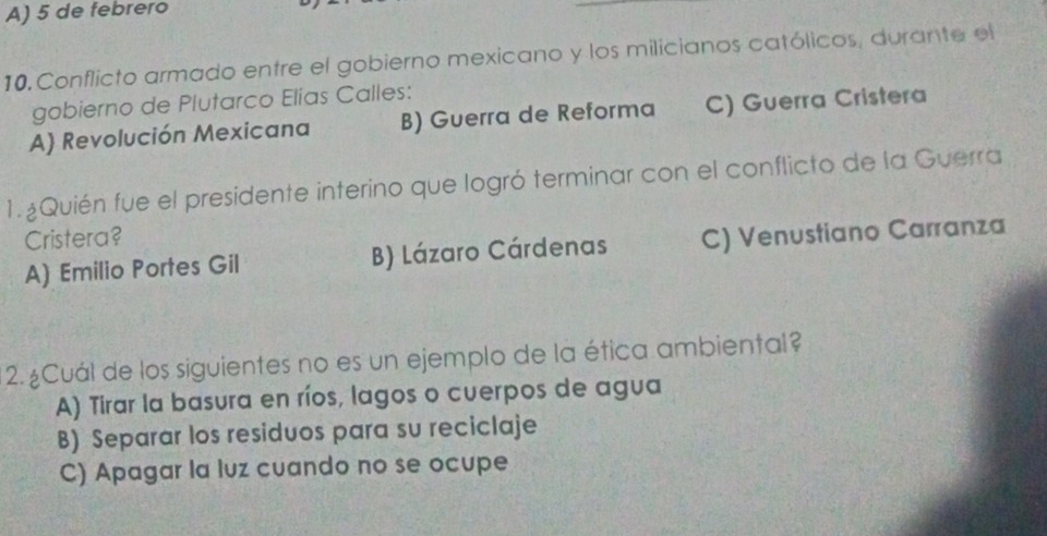 A) 5 de febrero
10. Conflicto armado entre el gobierno mexicano y los milicianos católicos, durante el
gobierno de Plutarco Elías Calles:
A) Revolución Mexicana B) Guerra de Reforma C) Guerra Cristera
1.¿Quién fue el presidente interino que logró terminar con el conflicto de la Guerra
Cristera?
A) Emilio Portes Gil B) Lázaro Cárdenas C) Venustiano Carranza
2. ¿Cuál de los siguientes no es un ejemplo de la ética ambiental?
A) Tirar la basura en ríos, lagos o cuerpos de agua
B) Separar los residuos para su reciclaje
C) Apagar la luz cuando no se ocupe