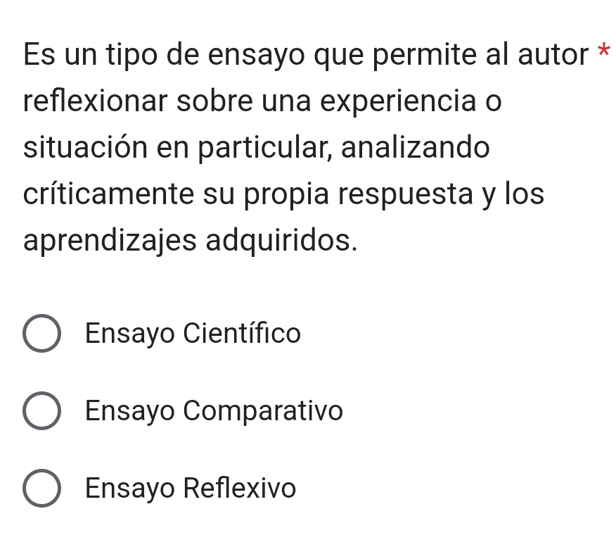 Es un tipo de ensayo que permite al autor *
reflexionar sobre una experiencia o
situación en particular, analizando
críticamente su propia respuesta y los
aprendizajes adquiridos.
Ensayo Científico
Ensayo Comparativo
Ensayo Reflexivo