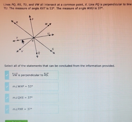 Lines PQ, RS, TU, and VW all intersect at a common point, X. Line PQ is perpendicular to line
TU. The measure of angle RXT is 53°. The measure of angle WXU is 37°. 
Select all of the statements that can be concluded from the information provided.
overleftrightarrow VW is perpendicular to overleftrightarrow RS.
m∠ WXP=53°
m∠ QXS=37°
m∠ PXR=37°