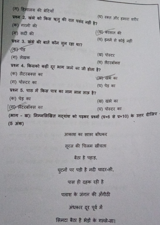 (ग) हिमालय की बेटिया
(घ) रक्त और हमारा शरीर
प्रश्न 2. खंभे को किस ऋतु की रात पसंद नहीं है?
(क) गरमी की
(ग) सर्दी की
(ख) बरसात की
(घ) इनमें से कोई नहीं
प्रश्न 3. खंभे की बातें कौन सुन रहा था?
(क) पेड़ (ख) पोस्टर
(ग) लेखक
(घ) लैटरबॉक्स
प्रश्न 4. किसको कहीं दूर भाग जाने का जी होता है?
(क) लैटरबक्स का (ख) खभे का
(ग) पोस्टर का
(घ) पेड़ का
प्रश्न 5. पाठ में किस पात्र का नाम लाल ताऊ है?
(क) पेड़ का
(ख) खंभे का
(ग) लैटरबॉक्स का (घ) पोस्टर का
(भाग - ख): निम्नलिखित गद्यांश को पढ़कर प्रश्नों (प्र॰6 से प्र॰10) के उत्तर दीजिए
(5 अंक)
आकाश का साफ़ा बाधकर
सूरज की चिलम खींचता
बैठा है पहाड़,
घुटनों पर पड़ी है नदी चादर-सी,
पास ही दहक रही है
पलाश के जंगल की अँगीठी
अंधकार दूर पूर्व में
सिमटा बैठा है भेड़ों के गल्ले-सा।