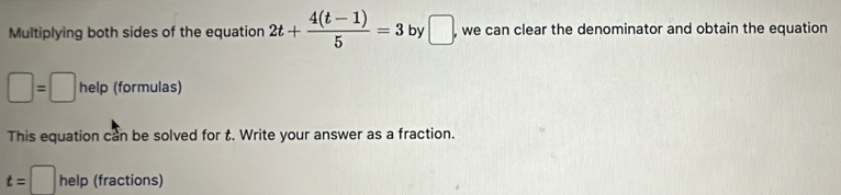 Multiplying both sides of the equation 2t+ (4(t-1))/5 =3 by □ , we can clear the denominator and obtain the equation
□ =□ help (formulas) 
This equation can be solved for t. Write your answer as a fraction.
t=□ help (fractions)