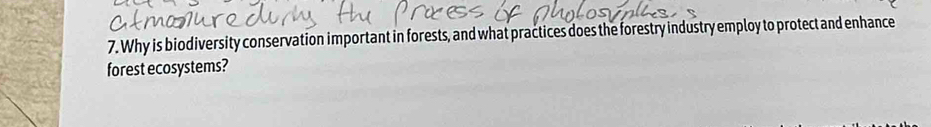 Why is biodiversity conservation important in forests, and what practices does the forestry industry employ to protect and enhance 
forest ecosystems?