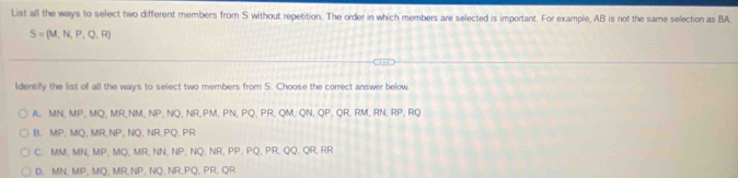 List all the ways to select two different members from S without repetition. The order in which members are selected is important. For example, AB is not the same selection as BA
S=(M,N,P,Q,R)
ldentify the list of all the ways to select two members from S. Choose the correct answer below
A. MN, MP, MQ, MR, NM, NP, NQ, NR, PM, PN, PQ, PR, QM, QN, QP, QR, RM, RN, RP, RQ
B. MP, MQ, MR, NP, NQ, NR, PQ, PR
C. MM, MN, MP, MQ, MR, NN, NP, NQ, NR, PP, PQ, PR, QQ, QR, RR
D. MN, MP, MQ, MR, NP, NQ, NR, PQ, PR, QR