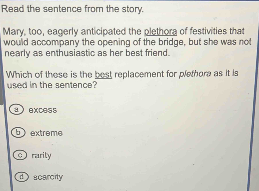 Read the sentence from the story.
Mary, too, eagerly anticipated the plethora of festivities that
would accompany the opening of the bridge, but she was not
nearly as enthusiastic as her best friend.
Which of these is the best replacement for plethora as it is
used in the sentence?
a excess
bextreme
crarity
dscarcity