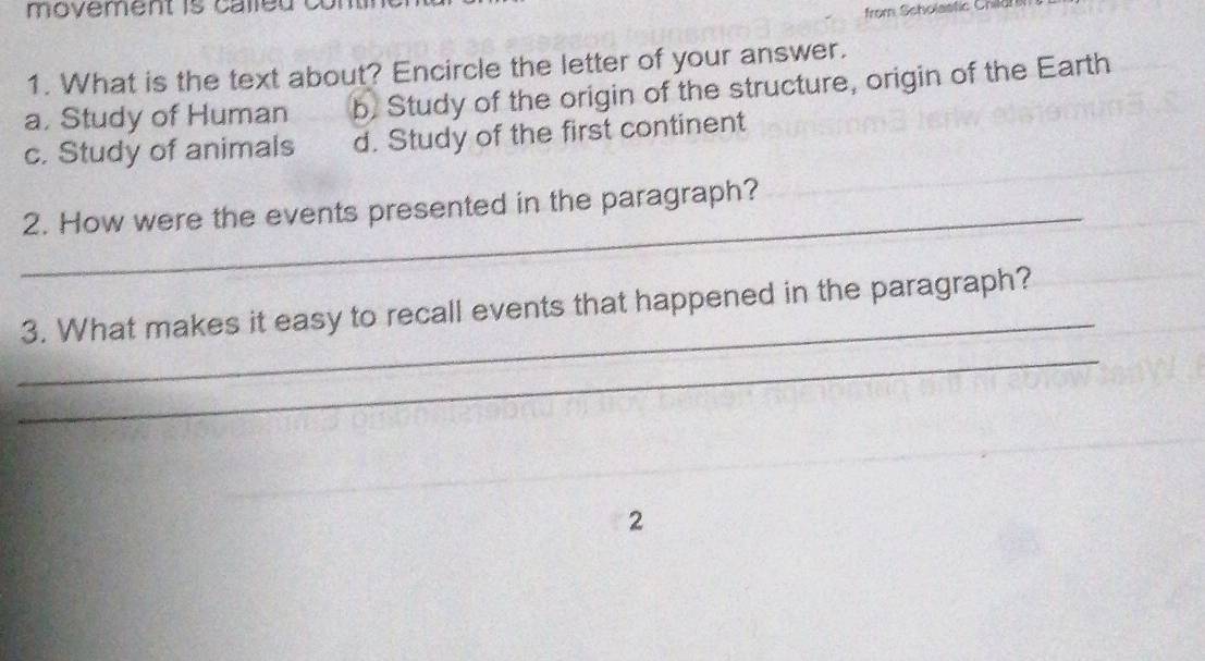 ovement is calle d .
from Scholastic Child
1. What is the text about? Encircle the letter of your answer.
a. Study of Human b, Study of the origin of the structure, origin of the Earth
c. Study of animals d. Study of the first continent
_
2. How were the events presented in the paragraph?
_
3. What makes it easy to recall events that happened in the paragraph?
_
2