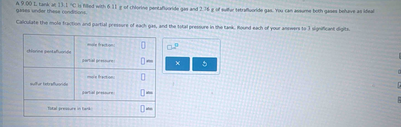 A 9.00 L tank at 13.1°C is filled with 6.11 g of chlorine pentafluoride gas and 2.76 g of sulfur tetrafluoride gas. You can assume both gases behave as ideal 
gases under these conditions. 
Calculate the mole fraction and partial pressure of each gas, and the total pressure in the tank. Round each of your answers to 3 significant digits.
□ .∈fty^(□)
×