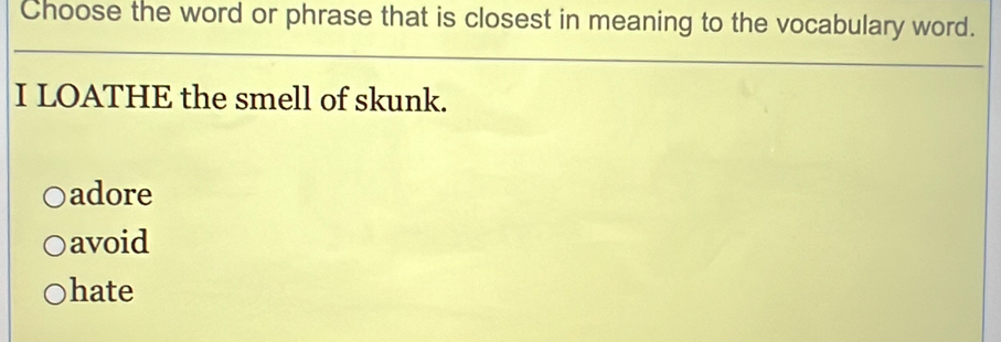 Choose the word or phrase that is closest in meaning to the vocabulary word.
I LOATHE the smell of skunk.
adore
avoid
hate