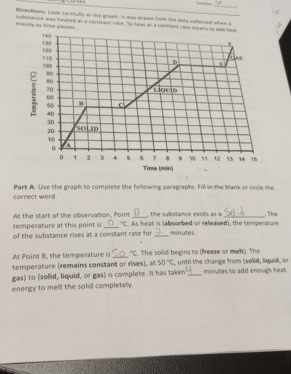 curves Section
_
Directions: Look carefully at the graph. It was drawn from the data collected when a 3
substance was heated at a constant rate. To heat at a constant rate mean
evenly as time passes.
Part A: Use the graph to complete the following paragraphs. Fill in the blank or circle the
correct word.
At the start of the observation, Point , the substance exists as a
temperature at this point is _°C. As heat is (absorbed or released), the temperature  The
of the substance rises at a constant rate for _minutes
At Point B, the temperature is _°C. The solid begins to (freeze or melt). The
temperature (remains constant or rises), at 50°C , until the change from (solid, liquid, or
gas) to (solid, liquid, or gas) is complete. It has taken _minutes to add enough heat
energy to melt the solid completely.