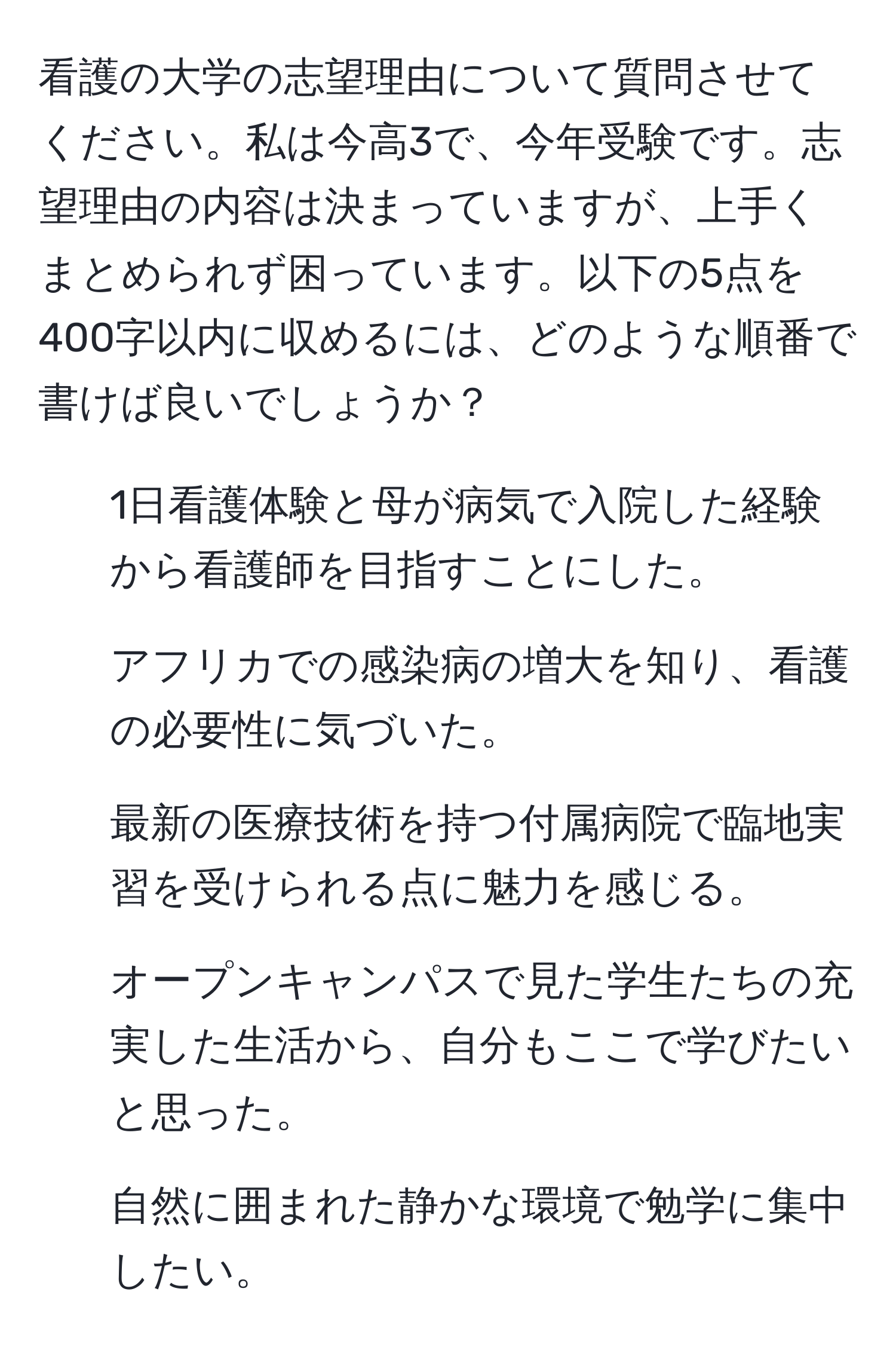 看護の大学の志望理由について質問させてください。私は今高3で、今年受験です。志望理由の内容は決まっていますが、上手くまとめられず困っています。以下の5点を400字以内に収めるには、どのような順番で書けば良いでしょうか？

1. 1日看護体験と母が病気で入院した経験から看護師を目指すことにした。
2. アフリカでの感染病の増大を知り、看護の必要性に気づいた。
3. 最新の医療技術を持つ付属病院で臨地実習を受けられる点に魅力を感じる。
4. オープンキャンパスで見た学生たちの充実した生活から、自分もここで学びたいと思った。
5. 自然に囲まれた静かな環境で勉学に集中したい。