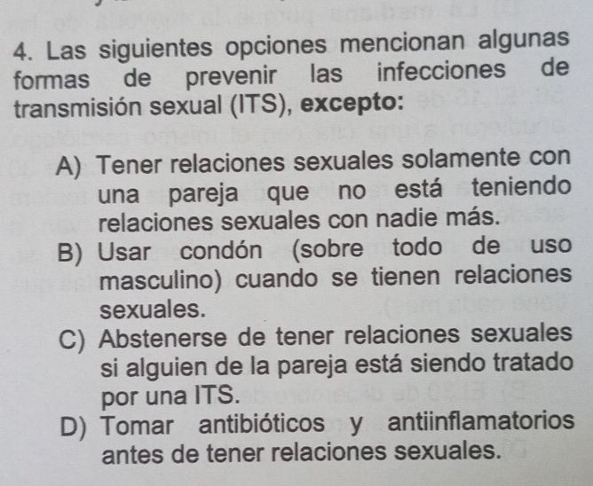 Las siguientes opciones mencionan algunas
formas de prevenir las infecciones de
transmisión sexual (ITS), excepto:
A) Tener relaciones sexuales solamente con
una pareja que no está teniendo
relaciones sexuales con nadie más.
B) Usar condón (sobre todo de uso
masculino) cuando se tienen relaciones
sexuales.
C) Abstenerse de tener relaciones sexuales
si alguien de la pareja está siendo tratado
por una ITS.
D) Tomar antibióticos y antiinflamatorios
antes de tener relaciones sexuales.