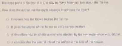 The three parts of Section X in The Way to Flainy Mountain talk about the Tai-me.
How does the author use the myth passage to address the topic?
It reveals how the Klowa tricked the Tal-me.
It gives the origins of the Tal-me as a life-saving creature.
It describes how much the author was affected by his own experience with Tai-me.
It corroborates the central role of the artifact in the lives of the Kiowas.