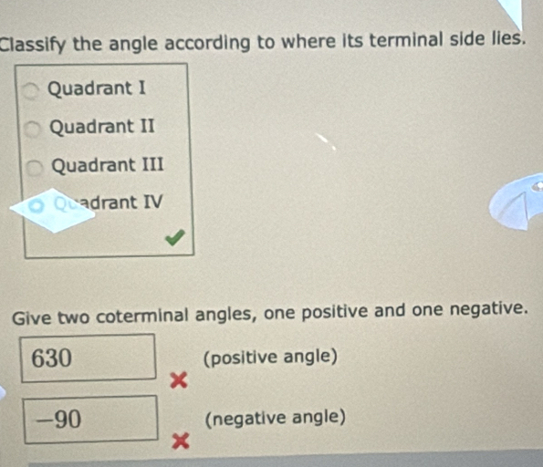 Classify the angle according to where its terminal side lies.
Quadrant I
Quadrant II
Quadrant III
cadrant IV
Give two coterminal angles, one positive and one negative.
630 (positive angle)
-90 (negative angle)