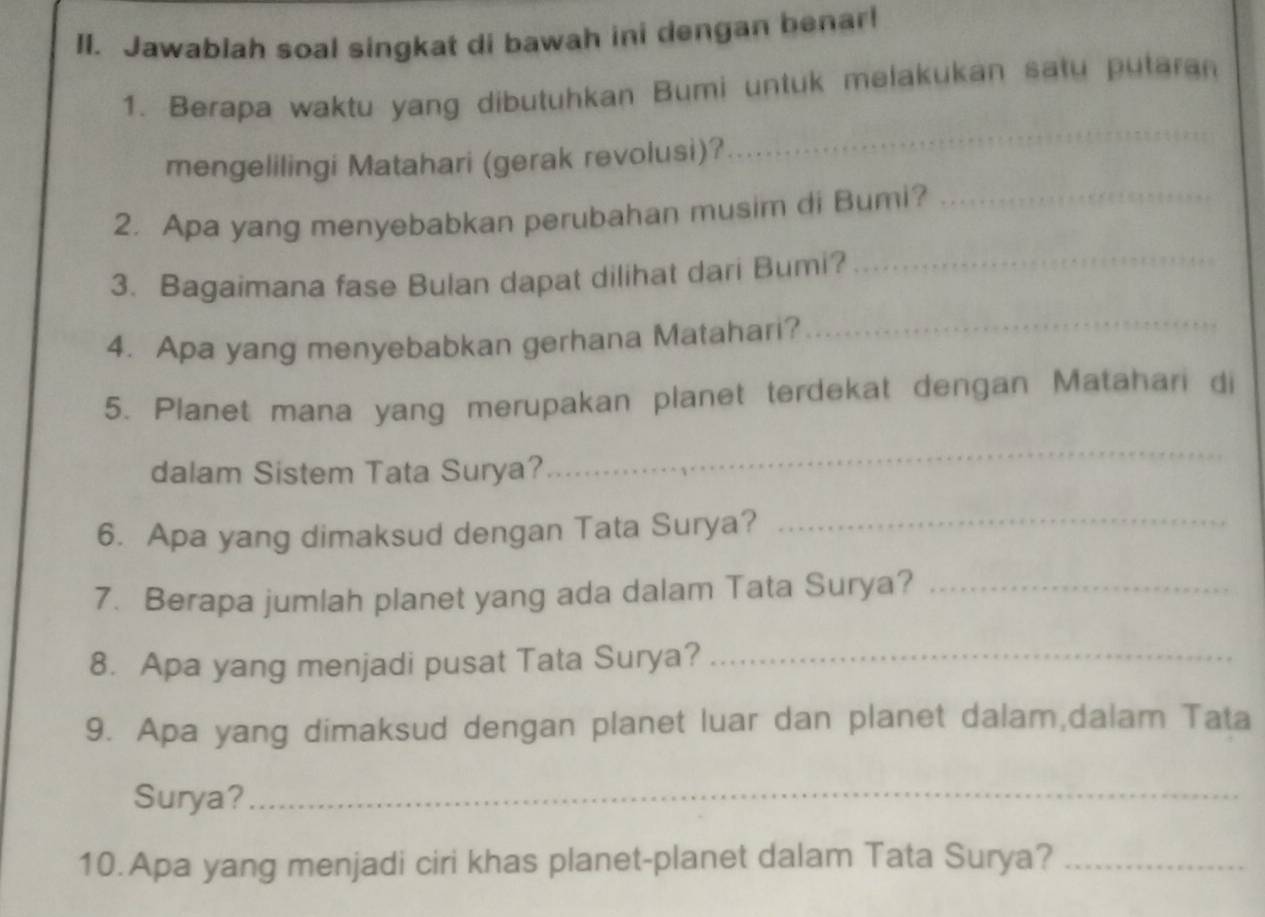 Jawablah soal singkat di bawah ini dengan benar! 
1. Berapa waktu yang dibutuhkan Bumi untuk melakukan satu putaran 
mengelilingi Matahari (gerak revolusi)? 
_ 
2. Apa yang menyebabkan perubahan musim di Bumi?_ 
3. Bagaimana fase Bulan dapat dilihat dari Bumi?_ 
4. Apa yang menyebabkan gerhana Matahari? 
_ 
5. Planet mana yang merupakan planet terdekat dengan Matahari di 
dalam Sistem Tata Surya? 
_ 
6. Apa yang dimaksud dengan Tata Surya?_ 
7. Berapa jumlah planet yang ada dalam Tata Surya?_ 
8. Apa yang menjadi pusat Tata Surya?_ 
9. Apa yang dimaksud dengan planet luar dan planet dalam,dalam Tata 
Surya?_ 
10.Apa yang menjadi ciri khas planet-planet dalam Tata Surya?_