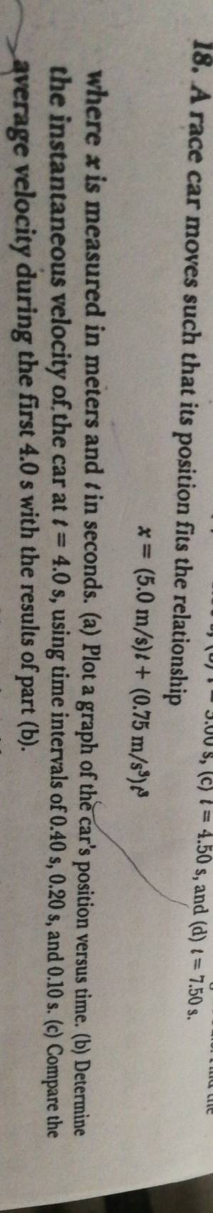 3.00$ , (C) t=4.50s , and (d) t=7.50s. 
18. A race car moves such that its position fits the relationship
x=(5.0m/s)t+(0.75m/s^3)t^3
where x is measured in meters and t in seconds. (a) Plot a graph of the car’s position versus time. (b) Determine 
the instantaneous velocity of the car at t=4.0s s, using time intervals of 0.40 s, 0.20 s, and 0.10 s. (c) Compare the 
average velocity during the first 4.0 s with the results of part (b).