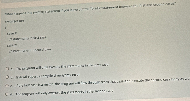 What happens in a switch() statement if you leave out the "break" statement between the first and second cases?
switch(value)

case 1:
// statements in first case
case 2:
// statements in second case

a. The program will only execute the statements in the first case
b. Java will report a compile-time syntax error
c. If the first case is a match, the program will flow through from that case and execute the second case body as we
d. The program will only execute the statements in the second case