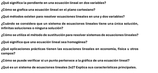 ¿Qué significa la pendiente en una ecuación lineal en dos variables? 
¿Cómo se grafica una ecuación lineal en el plano cartesiano? 
¿Qué métodos existen para resolver ecuaciones lineales en una y dos variables? 
¿Cuándo se considera que un sistema de ecuaciones lineales tiene una única solución, 
infinitas soluciones o ninguna solución? 
¿Cómo se utiliza el método de sustitución para resolver sistemas de ecuaciones lineales? 
¿Qué significa que una ecuación lineal sea homogénea? 
¿Qué aplicaciones prácticas tienen las ecuaciones lineales en economía, física u otros 
campos? 
¿Cómo se puede verificar si un punto pertenece a la gráfica de una ecuación lineal? 
¿Qué es un sistema de ecuaciones lineales 2* 2 :? Explica sus características principales.