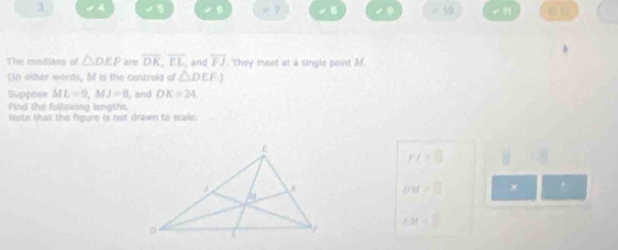 3 4 □ 7 8 √9 =10 ” 
V B 
The medians of △ DEP are overline OK, overline EL and overline FJ. They meet at a single point M
(In other words, M is the centroid of △ DEF)
Suppose ML=9, MJ=8 and DK=24
Find the fallowing lengths. 
Note that the figure is not drawn to scale.
r/=0 □ 
DM=□ × .
CM=□