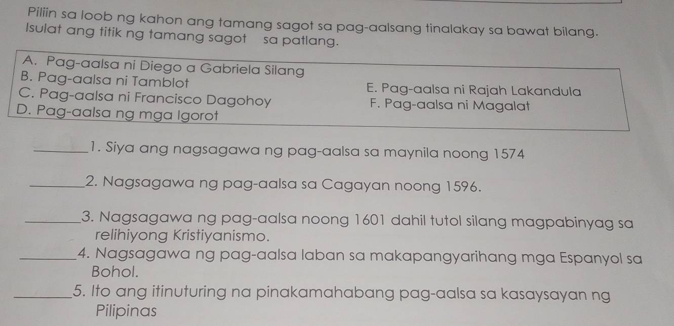 Piliin sa loob ng kahon ang tamang sagot sa pag-aalsang tinalakay sa bawat bilang.
Isulat ang titik ng tamang sagot sa patlang.
A. Pag-aalsa ni Diego a Gabriela Silang
B. Pag-aalsa ni Tamblot E. Pag-aalsa ni Rajah Lakandula
C. Pag-aalsa ni Francisco Dagohoy F. Pag-aalsa ni Magalat
D. Pag-aalsa ng mga Igorot
_1. Siya ang nagsagawa ng pag-aalsa sa maynila noong 1574
_2. Nagsagawa ng pag-aalsa sa Cagayan noong 1596.
_3. Nagsagawa ng pag-aalsa noong 1601 dahil tutol silang magpabinyag sa
relihiyong Kristiyanismo.
_4. Nagsagawa ng pag-aalsa laban sa makapangyarihang mga Espanyol sa
Bohol.
_5. Ito ang itinuturing na pinakamahabang pag-aalsa sa kasaysayan ng
Pilipinas