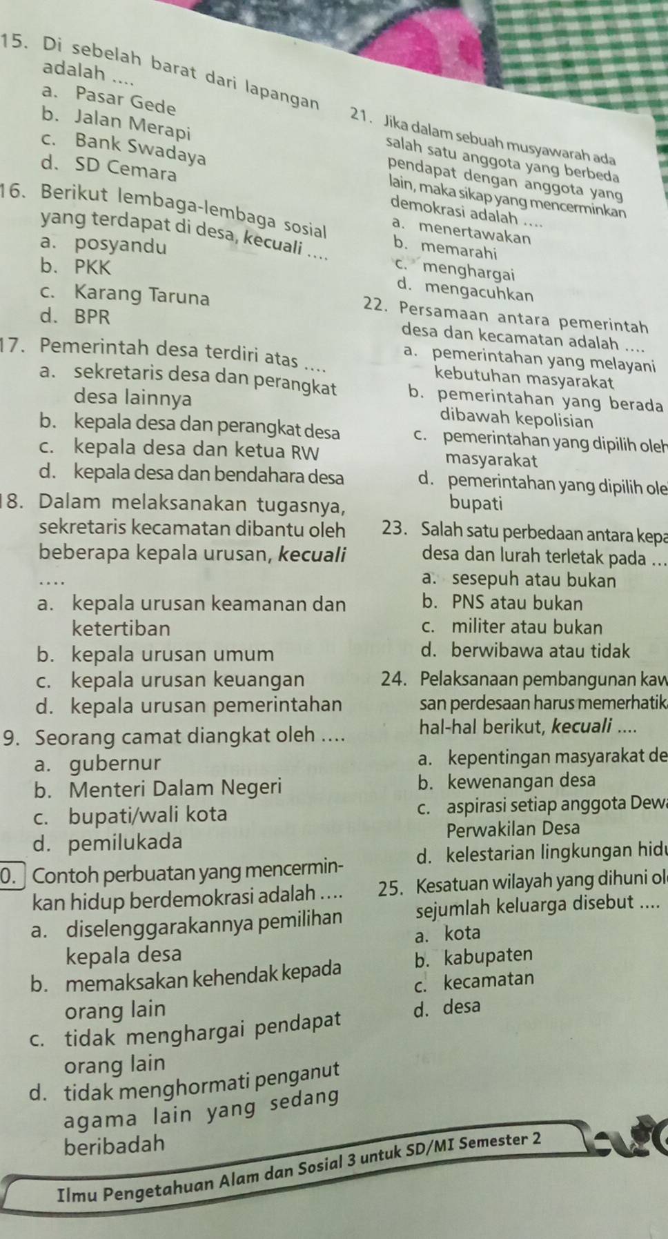 adalah ....
15. Di sebelah barat dari lapangan 21. Jika dalam sebuah musyawarah ada
a. Pasar Gede salah satu anggota yang berbeda
b. Jalan Merapi pendapat dengan anggota yang
d. SD Cemara
c. Bank Swadaya lain, maka sikap yang mencerminkan
16. Berikut lembaga-lembaga sosial a. menertawakan
demokrasi adalah ....
a. posyandu
yang terdapat di desa, kecuali .... c. menghargai
b. memarahi
b、PKK
d. mengacuhkan
c. Karang Taruna
d. BPR
22. Persamaan antara pemerintah
desa dan kecamatan adalah ....
a. pemerintahan yang melayani
17. Pemerintah desa terdiri atas .... kebutuhan masyarakat
a. sekretaris desa dan perangkat b. pemerintahan yang berada
desa lainnya dibawah kepolisian
b. kepala desa dan perangkat desa c.  pemerintahan yang dipilih oleh
c. kepala desa dan ketua RW masyarakat
d. kepala desa dan bendahara desa d. pemerintahan yang dipilih ole
8. Dalam melaksanakan tugasnya,
bupati
sekretaris kecamatan dibantu oleh 23. Salah satu perbedaan antara kepa
beberapa kepala urusan, kecuali desa dan lurah terletak pada ...
a. sesepuh atau bukan
a. kepala urusan keamanan dan b. PNS atau bukan
ketertiban c. militer atau bukan
b. kepala urusan umum d. berwibawa atau tidak
c. kepala urusan keuangan 24. Pelaksanaan pembangunan kaw
d. kepala urusan pemerintahan san perdesaan harus memerhatik
9. Seorang camat diangkat oleh ....
hal-hal berikut, kecuali ....
a. gubernur a. kepentingan masyarakat de
b. Menteri Dalam Negeri b. kewenangan desa
c. bupati/wali kota c. aspirasi setiap anggota Dew
d. pemilukada Perwakilan Desa
d. kelestarian lingkungan hid
0.  Contoh perbuatan yang mencermin-
kan hidup berdemokrasi adalah .... 25. Kesatuan wilayah yang dihuni ol
a. diselenggarakannya pemilihan sejumlah keluarga disebut ....
a. kota
kepala desa
b. memaksakan kehendak kepada b. kabupaten
c. kecamatan
orang lain
c. tidak menghargai pendapat d. desa
orang lain
d. tidak menghormati penganut
agama lain yang sedang
beribadah
Ilmu Pengetahuan Alam dan Sosial 3 untuk SD/MI Semester 2