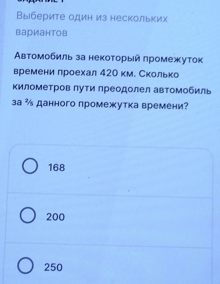 Выберите один из нескольких
вариантов
Автомобиль за некоторый πромежуток
времени лроехал 42О км. Сколько
Κилометров πути преодолел автомобиль
за ² данного промежутка времени?
168
200
250