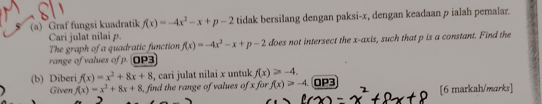 Graf fungsi kuadratik f(x)=-4x^2-x+p-2 tidak bersilang dengan paksi- x, dengan keadaan p ialah pemalar. 
Cari julat nilai p. 
The graph of a quadratic function f(x)=-4x^2-x+p-2 does not intersect the x-axis, such that p is a constant. Find the 
range of values of p. OP3 
(b) Diberi f(x)=x^2+8x+8 , cari julat nilai x untuk . f(x)≥slant -4. 
Given f(x)=x^2+8x+8 , find the range of values of x for f(x)≥slant -4 OP3 
 [6 markah/marks]