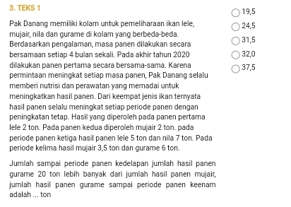 TEKS 1
19, 5
Pak Danang memiliki kolam untuk pemeliharaan ikan lele 24, 5
mujair, nila dan gurame di kolam yang berbeda-beda.
Berdasarkan pengalaman, masa panen dilakukan secara 31,5
bersamaan setiap 4 bulan sekali. Pada akhir tahun 2020 32,0
dilakukan panen pertama secara bersama-sama. Karena 37,5
permintaan meningkat setiap masa panen, Pak Danang selalu
memberi nutrisi dan perawatan yang memadai untuk
meningkatkan hasil panen. Dari keempat jenis ikan ternyata
hasil panen selalu meningkat setiap periode panen dengan
peningkatan tetap. Hasil yang diperoleh pada panen pertama
lele 2 ton. Pada panen kedua diperoleh mujair 2 ton. pada
periode panen ketiga hasil panen lele 5 ton dan nila 7 ton. Pada
periode kelima hasil mujair 3,5 ton dan gurame 6 ton.
Jumlah sampai periode panen kedelapan jumlah hasil panen
gurame 20 ton lebih banyak dari jumlah hasil panen mujair,
jumlah hasil panen gurame sampai periode panen keenam
adalah ... ton